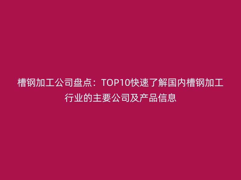 槽鋼加工公司盤點：TOP10快速了解國內槽鋼加工行業(yè)的主要公司及產品信息